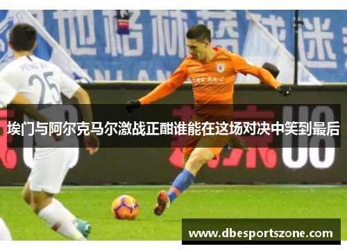 埃门与阿尔克马尔激战正酣谁能在这场对决中笑到最后